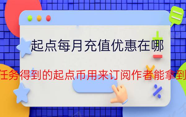 起点每月充值优惠在哪 起点任务得到的起点币用来订阅作者能拿到钱吗？